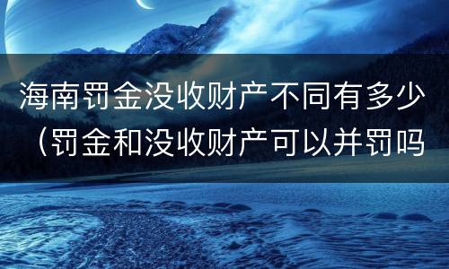 海南罚金没收财产不同有多少（罚金和没收财产可以并罚吗）