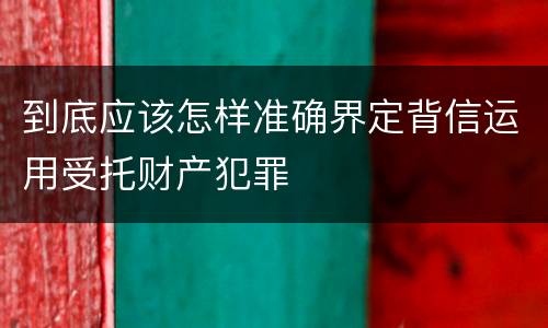 到底应该怎样准确界定背信运用受托财产犯罪