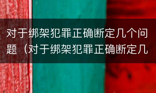 对于绑架犯罪正确断定几个问题（对于绑架犯罪正确断定几个问题的认定）