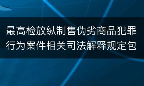 最高检放纵制售伪劣商品犯罪行为案件相关司法解释规定包括什么主要内容