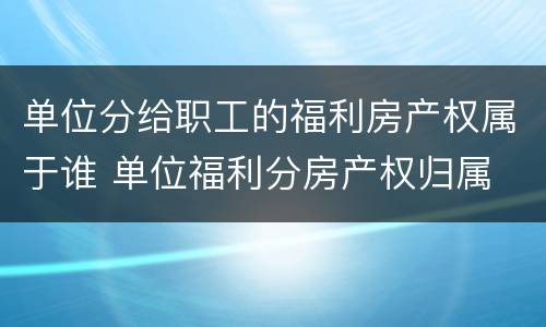 单位分给职工的福利房产权属于谁 单位福利分房产权归属