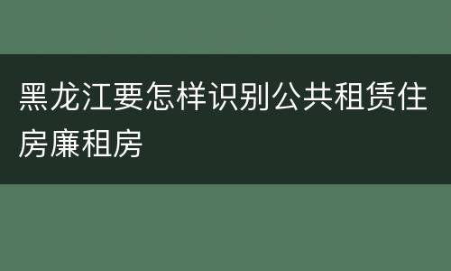 黑龙江要怎样识别公共租赁住房廉租房