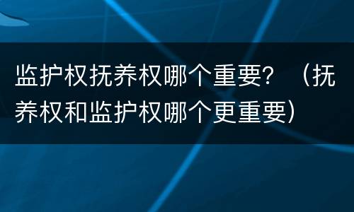 监护权抚养权哪个重要？（抚养权和监护权哪个更重要）