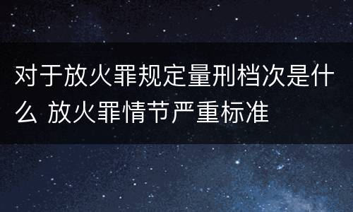 对于放火罪规定量刑档次是什么 放火罪情节严重标准