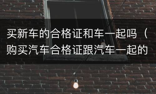 买新车的合格证和车一起吗（购买汽车合格证跟汽车一起的?）