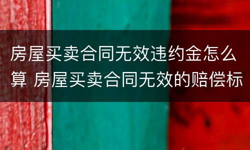 房屋买卖合同无效违约金怎么算 房屋买卖合同无效的赔偿标准