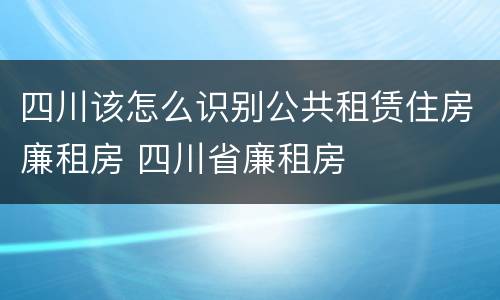 四川该怎么识别公共租赁住房廉租房 四川省廉租房