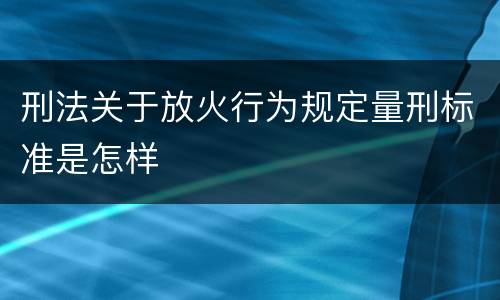 刑法关于放火行为规定量刑标准是怎样