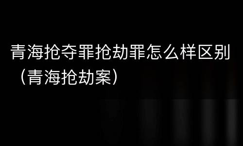 青海抢夺罪抢劫罪怎么样区别（青海抢劫案）