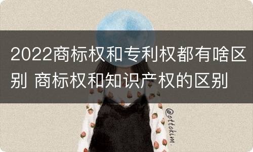 2022商标权和专利权都有啥区别 商标权和知识产权的区别