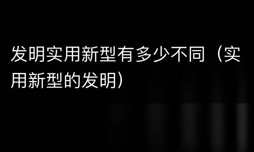 发明实用新型有多少不同（实用新型的发明）