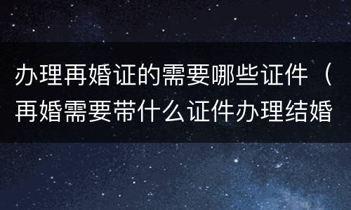 办理再婚证的需要哪些证件（再婚需要带什么证件办理结婚证）