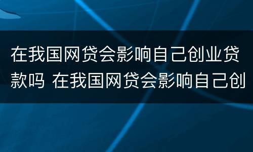在我国网贷会影响自己创业贷款吗 在我国网贷会影响自己创业贷款吗为什么