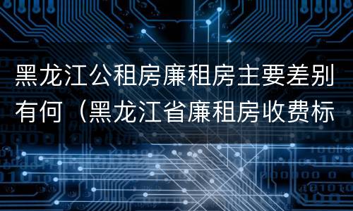 黑龙江公租房廉租房主要差别有何（黑龙江省廉租房收费标准是多少）