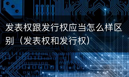 发表权跟发行权应当怎么样区别（发表权和发行权）