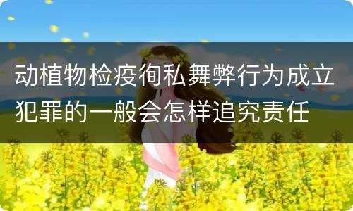 动植物检疫徇私舞弊行为成立犯罪的一般会怎样追究责任