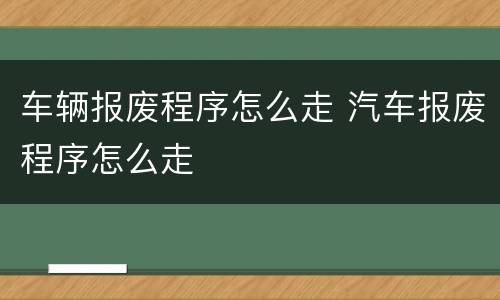 车辆报废程序怎么走 汽车报废程序怎么走