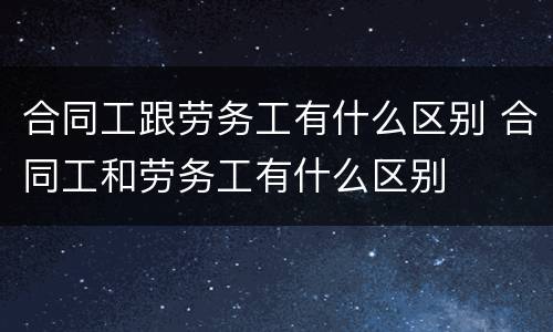 合同工跟劳务工有什么区别 合同工和劳务工有什么区别