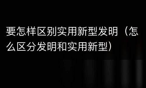 要怎样区别实用新型发明（怎么区分发明和实用新型）