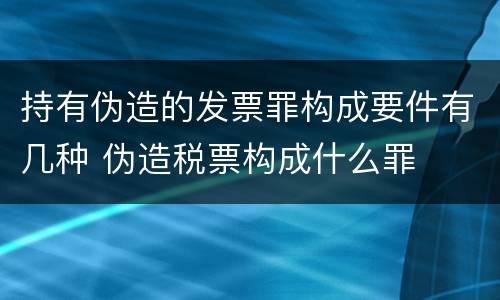 持有伪造的发票罪构成要件有几种 伪造税票构成什么罪