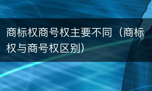 商标权商号权主要不同（商标权与商号权区别）