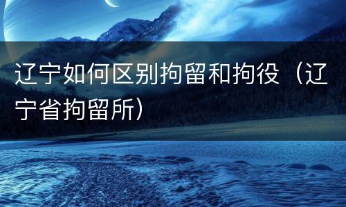辽宁如何区别拘留和拘役（辽宁省拘留所）