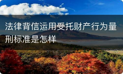 法律背信运用受托财产行为量刑标准是怎样