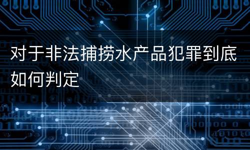 对于非法捕捞水产品犯罪到底如何判定