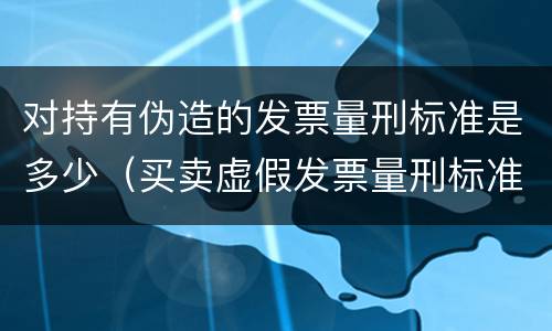 对持有伪造的发票量刑标准是多少（买卖虚假发票量刑标准）
