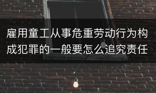 雇用童工从事危重劳动行为构成犯罪的一般要怎么追究责任
