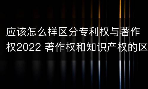 应该怎么样区分专利权与著作权2022 著作权和知识产权的区别