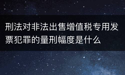 刑法对非法出售增值税专用发票犯罪的量刑幅度是什么