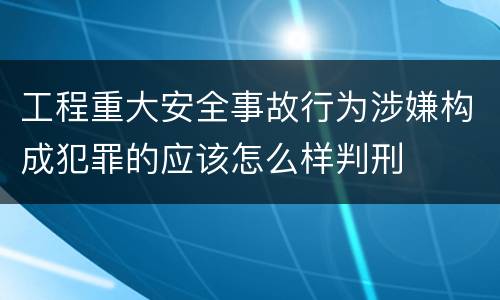 工程重大安全事故行为涉嫌构成犯罪的应该怎么样判刑