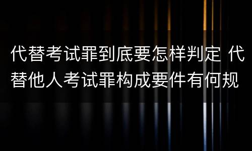 代替考试罪到底要怎样判定 代替他人考试罪构成要件有何规定