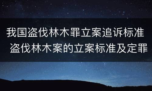 我国盗伐林木罪立案追诉标准 盗伐林木案的立案标准及定罪与量刑