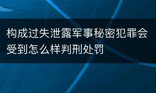 构成过失泄露军事秘密犯罪会受到怎么样判刑处罚