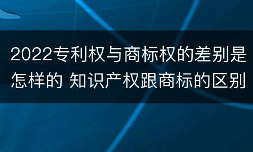 2022专利权与商标权的差别是怎样的 知识产权跟商标的区别