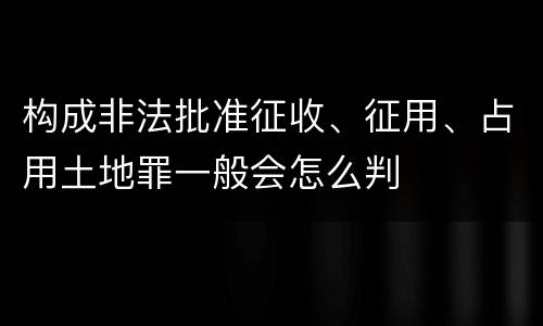 构成非法批准征收、征用、占用土地罪一般会怎么判