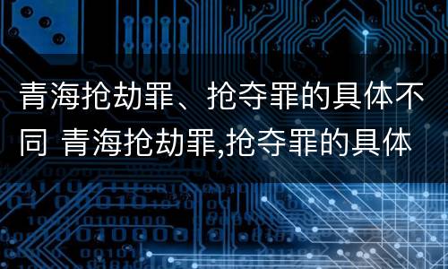 青海抢劫罪、抢夺罪的具体不同 青海抢劫罪,抢夺罪的具体不同处罚