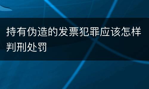 持有伪造的发票犯罪应该怎样判刑处罚
