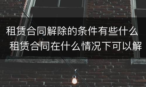 租赁合同解除的条件有些什么 租赁合同在什么情况下可以解除