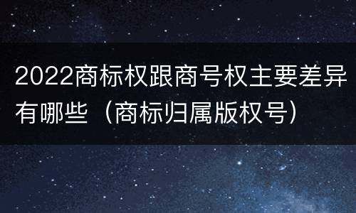 2022商标权跟商号权主要差异有哪些（商标归属版权号）