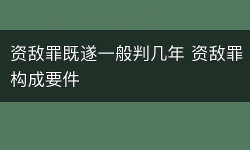 资敌罪既遂一般判几年 资敌罪构成要件