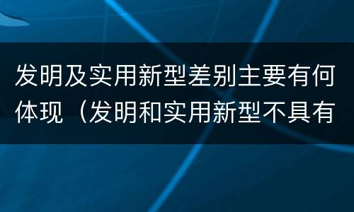 发明及实用新型差别主要有何体现（发明和实用新型不具有什么特性）