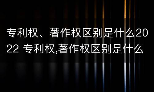 专利权、著作权区别是什么2022 专利权,著作权区别是什么2022年的