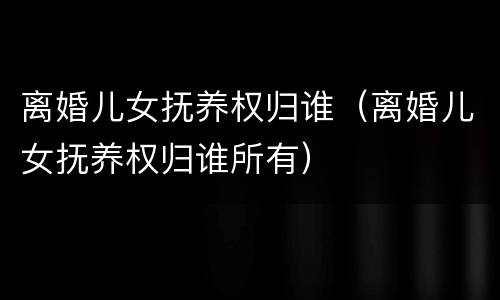 离婚儿女抚养权归谁（离婚儿女抚养权归谁所有）