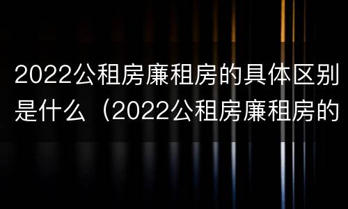 2022公租房廉租房的具体区别是什么（2022公租房廉租房的具体区别是什么意思）