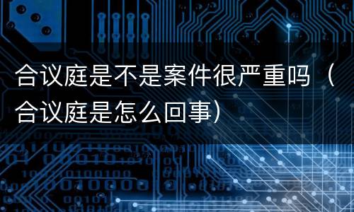 合议庭是不是案件很严重吗（合议庭是怎么回事）