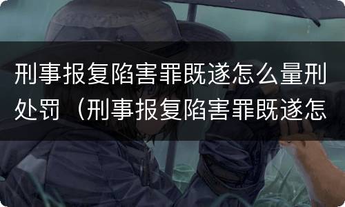 刑事报复陷害罪既遂怎么量刑处罚（刑事报复陷害罪既遂怎么量刑处罚标准）
