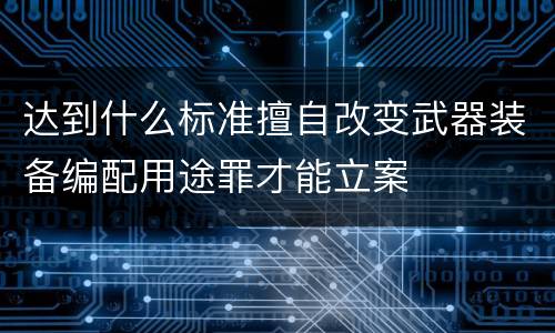 达到什么标准擅自改变武器装备编配用途罪才能立案